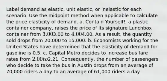 Label demand as elastic, unit elastic, or inelastic for each scenario. Use the midpoint method when applicable to calculate the price elasticity of demand. a. Contain Yourself!, a plastic container company, raises the price of its signature Lunchbox container from 3.003.00 to 4.004.00. As a result, the quantity sold drops from 20,000 to 15,000. b. Economists working for the United States have determined that the elasticity of demand for gasoline is 0.5. c. Capital Metro decides to increase bus fare rates from 2.00 to2.21. Consequently, the number of passengers who decide to take the bus in Austin drops from an average of 70,000 riders a day to an average of 61,000 riders a day.