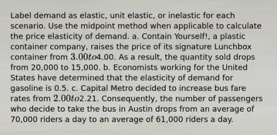 Label demand as elastic, unit elastic, or inelastic for each scenario. Use the midpoint method when applicable to calculate the price elasticity of demand. a. Contain Yourself!, a plastic container company, raises the price of its signature Lunchbox container from 3.00 to4.00. As a result, the quantity sold drops from 20,000 to 15,000. b. Economists working for the United States have determined that the elasticity of demand for gasoline is 0.5. c. Capital Metro decided to increase bus fare rates from 2.00 to2.21. Consequently, the number of passengers who decide to take the bus in Austin drops from an average of 70,000 riders a day to an average of 61,000 riders a day.