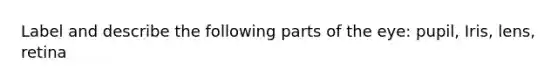 Label and describe the following parts of the eye: pupil, Iris, lens, retina