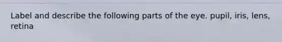 Label and describe the following parts of the eye. pupil, iris, lens, retina
