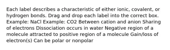 Each label describes a characteristic of either ionic, covalent, or hydrogen bonds. Drag and drop each label into the correct box. Example: NaCl Example: CO2 Between cation and anion Sharing of electrons Dissociation occurs in water Negative region of a molecule attracted to positive region of a molecule Gain/loss of electron(s) Can be polar or nonpolar