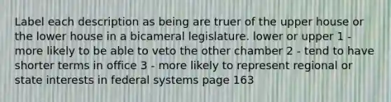 Label each description as being are truer of the upper house or the lower house in a bicameral legislature. lower or upper 1 - more likely to be able to veto the other chamber 2 - tend to have shorter terms in office 3 - more likely to represent regional or state interests in federal systems page 163