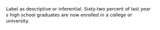 Label as descriptive or inferential. Sixty-two percent of last year s high school graduates are now enrolled in a college or university.