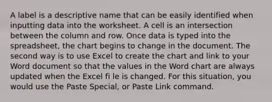 A label is a descriptive name that can be easily identified when inputting data into the worksheet. A cell is an intersection between the column and row. Once data is typed into the spreadsheet, the chart begins to change in the document. The second way is to use Excel to create the chart and link to your Word document so that the values in the Word chart are always updated when the Excel fi le is changed. For this situation, you would use the Paste Special, or Paste Link command.