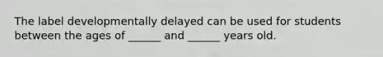 The label developmentally delayed can be used for students between the ages of ______ and ______ years old.