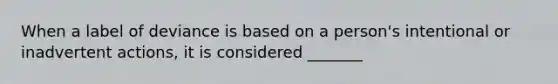 When a label of deviance is based on a person's intentional or inadvertent actions, it is considered _______