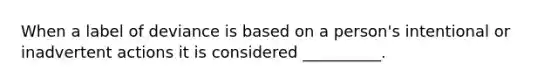 ​When a label of deviance is based on a person's intentional or inadvertent actions it is considered __________.