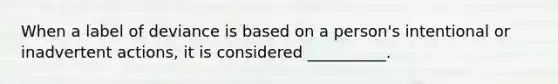 When a label of deviance is based on a person's intentional or inadvertent actions, it is considered __________.