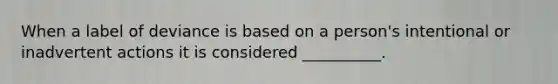 When a label of deviance is based on a person's intentional or inadvertent actions it is considered __________.