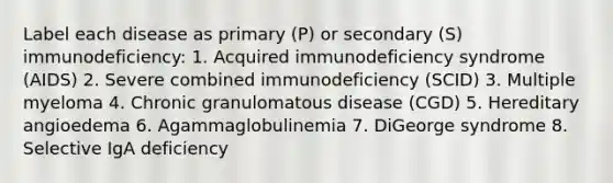 Label each disease as primary (P) or secondary (S) immunodeficiency: 1. Acquired immunodeficiency syndrome (AIDS) 2. Severe combined immunodeficiency (SCID) 3. Multiple myeloma 4. Chronic granulomatous disease (CGD) 5. Hereditary angioedema 6. Agammaglobulinemia 7. DiGeorge syndrome 8. Selective IgA deficiency