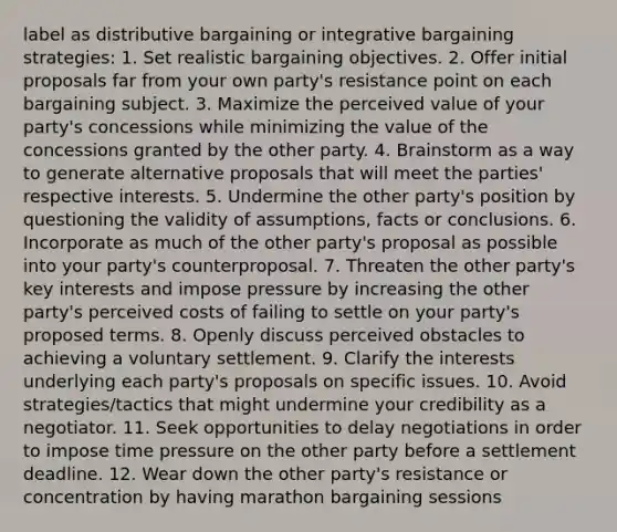 label as distributive bargaining or integrative bargaining strategies: 1. Set realistic bargaining objectives. 2. Offer initial proposals far from your own party's resistance point on each bargaining subject. 3. Maximize the perceived value of your party's concessions while minimizing the value of the concessions granted by the other party. 4. Brainstorm as a way to generate alternative proposals that will meet the parties' respective interests. 5. Undermine the other party's position by questioning the validity of assumptions, facts or conclusions. 6. Incorporate as much of the other party's proposal as possible into your party's counterproposal. 7. Threaten the other party's key interests and impose pressure by increasing the other party's perceived costs of failing to settle on your party's proposed terms. 8. Openly discuss perceived obstacles to achieving a voluntary settlement. 9. Clarify the interests underlying each party's proposals on specific issues. 10. Avoid strategies/tactics that might undermine your credibility as a negotiator. 11. Seek opportunities to delay negotiations in order to impose time pressure on the other party before a settlement deadline. 12. Wear down the other party's resistance or concentration by having marathon bargaining sessions