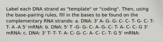 Label each DNA strand as "template" or "coding". Then, using the base-pairing rules, fill in the bases to be found on the complementary RNA strands: a. DNA: 3' A- G- G- C- C- T- G- C- T- T- A -A 5' mRNA: b. DNA: 5' T -G- G- C- A- G- C- T- A- C- C- G 3' mRNA: c. DNA: 3' T- T- T- A- C- G- C- A- C- C- T- G 5' mRNA: