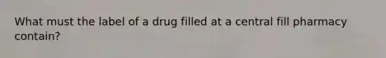 What must the label of a drug filled at a central fill pharmacy contain?