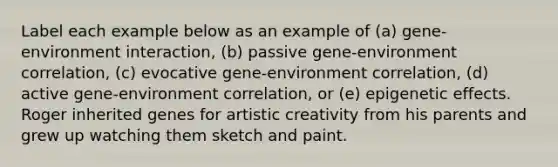 Label each example below as an example of (a) gene-environment interaction, (b) passive gene-environment correlation, (c) evocative gene-environment correlation, (d) active gene-environment correlation, or (e) epigenetic effects. Roger inherited genes for artistic creativity from his parents and grew up watching them sketch and paint.