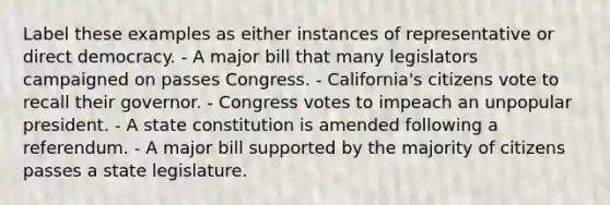 Label these examples as either instances of representative or direct democracy. - A major bill that many legislators campaigned on passes Congress. - California's citizens vote to recall their governor. - Congress votes to impeach an unpopular president. - A state constitution is amended following a referendum. - A major bill supported by the majority of citizens passes a state legislature.