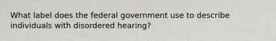 What label does the federal government use to describe individuals with disordered hearing?