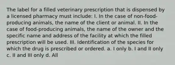 The label for a filled veterinary prescription that is dispensed by a licensed pharmacy must include: I. In the case of non-food-producing animals, the name of the client or animal. II. In the case of food-producing animals, the name of the owner and the specific name and address of the facility at which the filled prescription will be used. III. Identification of the species for which the drug is prescribed or ordered. a. I only b. I and II only c. II and III only d. All