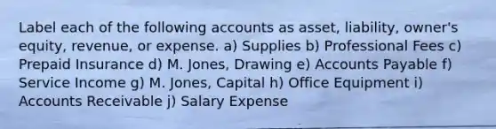 Label each of the following accounts as asset, liability, owner's equity, revenue, or expense. a) Supplies b) Professional Fees c) Prepaid Insurance d) M. Jones, Drawing e) <a href='https://www.questionai.com/knowledge/kWc3IVgYEK-accounts-payable' class='anchor-knowledge'>accounts payable</a> f) Service Income g) M. Jones, Capital h) Office Equipment i) Accounts Receivable j) Salary Expense