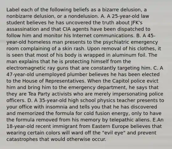 Label each of the following beliefs as a bizarre delusion, a nonbizarre delusion, or a nondelusion. A. A 25-year-old law student believes he has uncovered the truth about JFK's assassination and that CIA agents have been dispatched to follow him and monitor his Internet communications. B. A 45-year-old homeless man presents to the psychiatric emergency room complaining of a skin rash. Upon removal of his clothes, it is seen that most of his body is wrapped in aluminum foil. The man explains that he is protecting himself from the electromagnetic ray guns that are constantly targeting him. C. A 47-year-old unemployed plumber believes he has been elected to the House of Representatives. When the Capitol police evict him and bring him to the emergency department, he says that they are Tea Party activists who are merely impersonating police officers. D. A 35-year-old high school physics teacher presents to your office with insomnia and tells you that he has discovered and memorized the formula for cold fusion energy, only to have the formula removed from his memory by telepathic aliens. E.An 18-year-old recent immigrant from Eastern Europe believes that wearing certain colors will ward off the "evil eye" and prevent catastrophes that would otherwise occur.