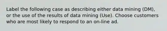 Label the following case as describing either data mining (DM), or the use of the results of data mining (Use). Choose customers who are most likely to respond to an on-line ad.