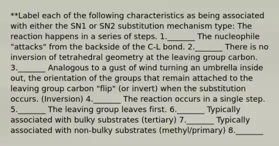 **Label each of the following characteristics as being associated with either the SN1 or SN2 substitution mechanism type: The reaction happens in a series of steps. 1._______ The nucleophile "attacks" from the backside of the C-L bond. 2._______ There is no inversion of tetrahedral geometry at the leaving group carbon. 3._______ Analogous to a gust of wind turning an umbrella inside out, the orientation of the groups that remain attached to the leaving group carbon "flip" (or invert) when the substitution occurs. (Inversion) 4._______ The reaction occurs in a single step. 5._______ The leaving group leaves first. 6._______ Typically associated with bulky substrates (tertiary) 7._______ Typically associated with non-bulky substrates (methyl/primary) 8._______