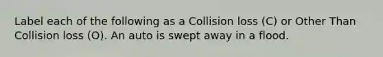 Label each of the following as a Collision loss (C) or Other Than Collision loss (O). An auto is swept away in a flood.