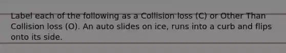 Label each of the following as a Collision loss (C) or Other Than Collision loss (O). An auto slides on ice, runs into a curb and flips onto its side.