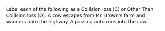 Label each of the following as a Collision loss (C) or Other Than Collision loss (O). A cow escapes from Mr. Brown's farm and wanders onto the highway. A passing auto runs into the cow.