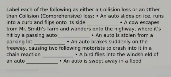 Label each of the following as either a Collision loss or an Other than Collision (Comprehensive) loss: • An auto slides on ice, runs into a curb and flips onto its side _____________ • A cow escapes from Mr. Smith's farm and wanders onto the highway, where it's hit by a passing auto _____________ • An auto is stolen from a parking lot _____________ • An auto brakes suddenly on the freeway, causing two following motorists to crash into it in a chain reaction _____________ • A bird flies into the windshield of an auto _____________ • An auto is swept away in a flood _____________