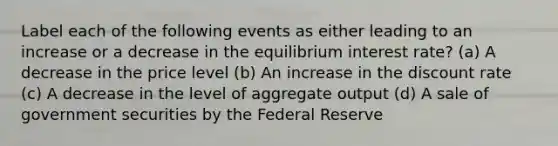 Label each of the following events as either leading to an increase or a decrease in the equilibrium interest rate? (a) A decrease in the price level (b) An increase in the discount rate (c) A decrease in the level of aggregate output (d) A sale of government securities by the Federal Reserve