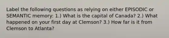 Label the following questions as relying on either EPISODIC or SEMANTIC memory: 1.) What is the capital of Canada? 2.) What happened on your first day at Clemson? 3.) How far is it from Clemson to Atlanta?