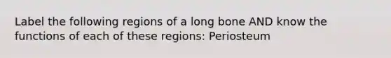 Label the following regions of a long bone AND know the functions of each of these regions: Periosteum