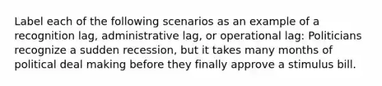 Label each of the following scenarios as an example of a recognition lag, administrative lag, or operational lag: Politicians recognize a sudden recession, but it takes many months of political deal making before they finally approve a stimulus bill.