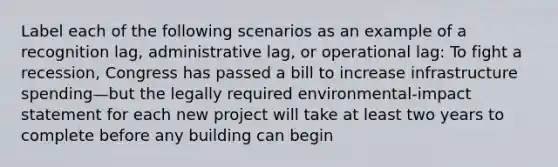 Label each of the following scenarios as an example of a recognition lag, administrative lag, or operational lag: To fight a recession, Congress has passed a bill to increase infrastructure spending—but the legally required environmental-impact statement for each new project will take at least two years to complete before any building can begin