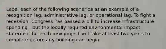 Label each of the following scenarios as an example of a recognition lag, administrative lag, or operational lag. To fight a recession, Congress has passed a bill to increase infrastructure spending—but the legally required environmental-impact statement for each new project will take at least two years to complete before any building can begin.