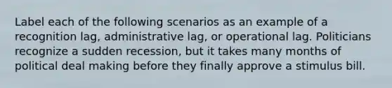 Label each of the following scenarios as an example of a recognition lag, administrative lag, or operational lag. Politicians recognize a sudden recession, but it takes many months of political deal making before they finally approve a stimulus bill.