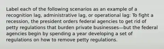 Label each of the following scenarios as an example of a recognition lag, administrative lag, or operational lag: To fight a recession, the president orders federal agencies to get rid of petty regulations that burden private businesses—but the federal agencies begin by spending a year developing a set of regulations on how to remove petty regulations.