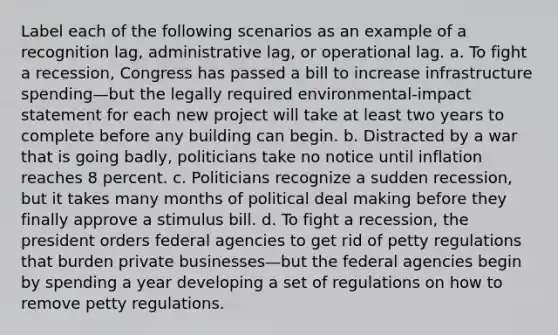 Label each of the following scenarios as an example of a recognition lag, administrative lag, or operational lag. a. To fight a recession, Congress has passed a bill to increase infrastructure spending—but the legally required environmental-impact statement for each new project will take at least two years to complete before any building can begin. b. Distracted by a war that is going badly, politicians take no notice until inflation reaches 8 percent. c. Politicians recognize a sudden recession, but it takes many months of political deal making before they finally approve a stimulus bill. d. To fight a recession, the president orders federal agencies to get rid of petty regulations that burden private businesses—but the federal agencies begin by spending a year developing a set of regulations on how to remove petty regulations.