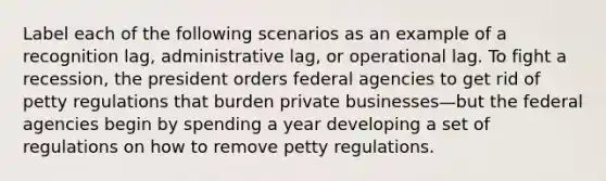 Label each of the following scenarios as an example of a recognition lag, administrative lag, or operational lag. To fight a recession, the president orders federal agencies to get rid of petty regulations that burden private businesses—but the federal agencies begin by spending a year developing a set of regulations on how to remove petty regulations.