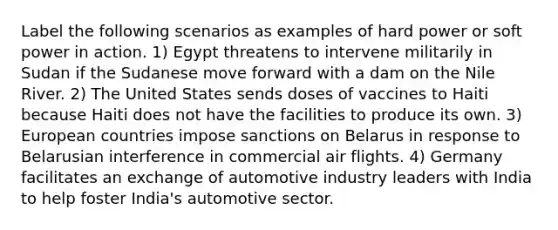 Label the following scenarios as examples of hard power or soft power in action. 1) Egypt threatens to intervene militarily in Sudan if the Sudanese move forward with a dam on the Nile River. 2) The United States sends doses of vaccines to Haiti because Haiti does not have the facilities to produce its own. 3) European countries impose sanctions on Belarus in response to Belarusian interference in commercial air flights. 4) Germany facilitates an exchange of automotive industry leaders with India to help foster India's automotive sector.