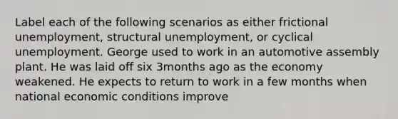 Label each of the following scenarios as either frictional unemployment, structural unemployment, or cyclical unemployment. George used to work in an automotive assembly plant. He was laid off six 3months ago as the economy weakened. He expects to return to work in a few months when national economic conditions improve