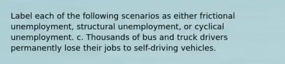 Label each of the following scenarios as either frictional unemployment, structural unemployment, or cyclical unemployment. c. Thousands of bus and truck drivers permanently lose their jobs to self-driving vehicles.