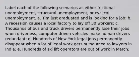 Label each of the following scenarios as either frictional unemployment, structural unemployment, or cyclical unemployment. a. Tim just graduated and is looking for a job: b. A recession causes a local factory to lay off 30 workers: c. Thousands of bus and truck drivers permanently lose their jobs when driverless, computer-driven vehicles make human drivers redundant: d. Hundreds of New York legal jobs permanently disappear when a lot of legal work gets outsourced to lawyers in India: e. Hundreds of ski lift operators are out of work in March: