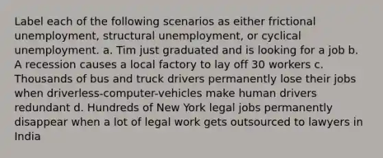 Label each of the following scenarios as either frictional unemployment, structural unemployment, or cyclical unemployment. a. Tim just graduated and is looking for a job b. A recession causes a local factory to lay off 30 workers c. Thousands of bus and truck drivers permanently lose their jobs when driverless-computer-vehicles make human drivers redundant d. Hundreds of New York legal jobs permanently disappear when a lot of legal work gets outsourced to lawyers in India