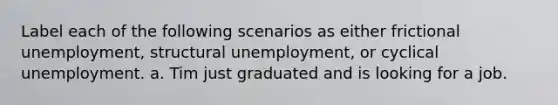 Label each of the following scenarios as either frictional unemployment, structural unemployment, or cyclical unemployment. a. Tim just graduated and is looking for a job.