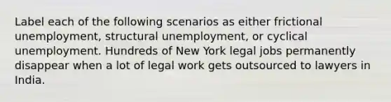 Label each of the following scenarios as either frictional unemployment, structural unemployment, or cyclical unemployment. Hundreds of New York legal jobs permanently disappear when a lot of legal work gets outsourced to lawyers in India.