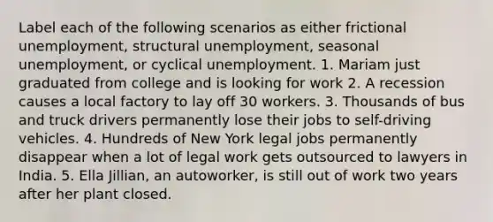 Label each of the following scenarios as either frictional unemployment, structural unemployment, seasonal unemployment, or cyclical unemployment. 1. Mariam just graduated from college and is looking for work 2. A recession causes a local factory to lay off 30 workers. 3. Thousands of bus and truck drivers permanently lose their jobs to self-driving vehicles. 4. Hundreds of New York legal jobs permanently disappear when a lot of legal work gets outsourced to lawyers in India. 5. Ella Jillian, an autoworker, is still out of work two years after her plant closed.