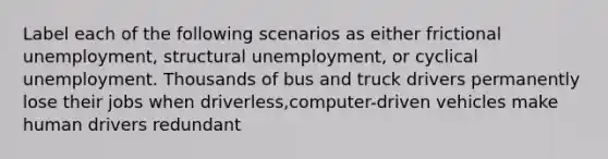 Label each of the following scenarios as either frictional unemployment, structural unemployment, or cyclical unemployment. Thousands of bus and truck drivers permanently lose their jobs when driverless,computer-driven vehicles make human drivers redundant