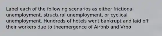 Label each of the following scenarios as either frictional unemployment, structural unemployment, or cyclical unemployment. Hundreds of hotels went bankrupt and laid off their workers due to theemergence of Airbnb and Vrbo