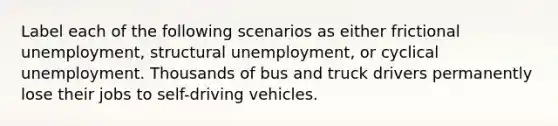 Label each of the following scenarios as either frictional unemployment, structural unemployment, or cyclical unemployment. Thousands of bus and truck drivers permanently lose their jobs to self-driving vehicles.